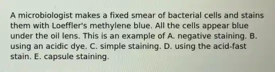 A microbiologist makes a fixed smear of bacterial cells and stains them with Loeffler's methylene blue. All the cells appear blue under the oil lens. This is an example of A. negative staining. B. using an acidic dye. C. simple staining. D. using the acid-fast stain. E. capsule staining.