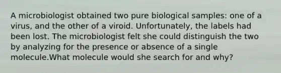 A microbiologist obtained two pure biological samples: one of a virus, and the other of a viroid. Unfortunately, the labels had been lost. The microbiologist felt she could distinguish the two by analyzing for the presence or absence of a single molecule.What molecule would she search for and why?