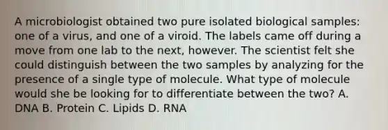 A microbiologist obtained two pure isolated biological samples: one of a virus, and one of a viroid. The labels came off during a move from one lab to the next, however. The scientist felt she could distinguish between the two samples by analyzing for the presence of a single type of molecule. What type of molecule would she be looking for to differentiate between the two? A. DNA B. Protein C. Lipids D. RNA