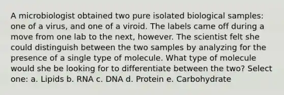 A microbiologist obtained two pure isolated biological samples: one of a virus, and one of a viroid. The labels came off during a move from one lab to the next, however. The scientist felt she could distinguish between the two samples by analyzing for the presence of a single type of molecule. What type of molecule would she be looking for to differentiate between the two? Select one: a. Lipids b. RNA c. DNA d. Protein e. Carbohydrate