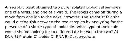 A microbiologist obtained two pure isolated biological samples: one of a virus, and one of a viroid. The labels came off during a move from one lab to the next, however. The scientist felt she could distinguish between the two samples by analyzing for the presence of a single type of molecule. What type of molecule would she be looking for to differentiate between the two? A) DNA B) Protein C) Lipids D) RNA E) Carbohydrate