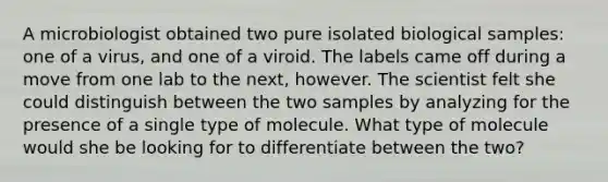 A microbiologist obtained two pure isolated biological samples: one of a virus, and one of a viroid. The labels came off during a move from one lab to the next, however. The scientist felt she could distinguish between the two samples by analyzing for the presence of a single type of molecule. What type of molecule would she be looking for to differentiate between the two?