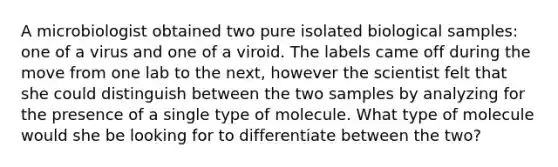 A microbiologist obtained two pure isolated biological samples: one of a virus and one of a viroid. The labels came off during the move from one lab to the next, however the scientist felt that she could distinguish between the two samples by analyzing for the presence of a single type of molecule. What type of molecule would she be looking for to differentiate between the two?