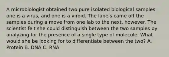 A microbiologist obtained two pure isolated biological samples: one is a virus, and one is a viroid. The labels came off the samples during a move from one lab to the next, however. The scientist felt she could distinguish between the two samples by analyzing for the presence of a single type of molecule. What would she be looking for to differentiate between the two? A. Protein B. DNA C. RNA