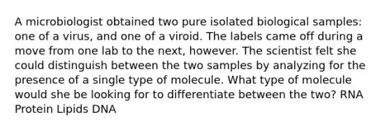 A microbiologist obtained two pure isolated biological samples: one of a virus, and one of a viroid. The labels came off during a move from one lab to the next, however. The scientist felt she could distinguish between the two samples by analyzing for the presence of a single type of molecule. What type of molecule would she be looking for to differentiate between the two? RNA Protein Lipids DNA