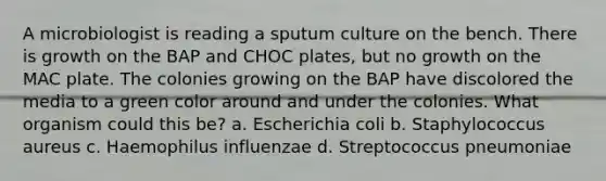 A microbiologist is reading a sputum culture on the bench. There is growth on the BAP and CHOC plates, but no growth on the MAC plate. The colonies growing on the BAP have discolored the media to a green color around and under the colonies. What organism could this be? a. Escherichia coli b. Staphylococcus aureus c. Haemophilus influenzae d. Streptococcus pneumoniae