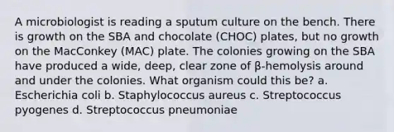 A microbiologist is reading a sputum culture on the bench. There is growth on the SBA and chocolate (CHOC) plates, but no growth on the MacConkey (MAC) plate. The colonies growing on the SBA have produced a wide, deep, clear zone of β-hemolysis around and under the colonies. What organism could this be? a. Escherichia coli b. Staphylococcus aureus c. Streptococcus pyogenes d. Streptococcus pneumoniae