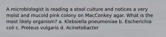 A microbiologist is reading a stool culture and notices a very moist and mucoid pink colony on MacConkey agar. What is the most likely organism? a. Klebsiella pneumoniae b. Escherichia coli c. Proteus vulgaris d. Acinetobacter