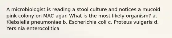 A microbiologist is reading a stool culture and notices a mucoid pink colony on MAC agar. What is the most likely organism? a. Klebsiella pneumoniae b. Escherichia coli c. Proteus vulgaris d. Yersinia enterocolitica