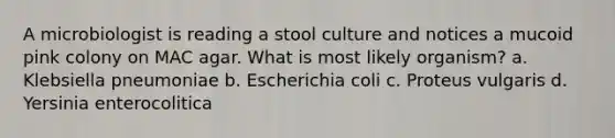 A microbiologist is reading a stool culture and notices a mucoid pink colony on MAC agar. What is most likely organism? a. Klebsiella pneumoniae b. Escherichia coli c. Proteus vulgaris d. Yersinia enterocolitica