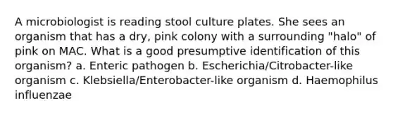 A microbiologist is reading stool culture plates. She sees an organism that has a dry, pink colony with a surrounding "halo" of pink on MAC. What is a good presumptive identification of this organism? a. Enteric pathogen b. Escherichia/Citrobacter-like organism c. Klebsiella/Enterobacter-like organism d. Haemophilus influenzae