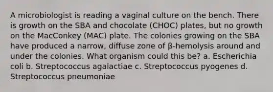 A microbiologist is reading a vaginal culture on the bench. There is growth on the SBA and chocolate (CHOC) plates, but no growth on the MacConkey (MAC) plate. The colonies growing on the SBA have produced a narrow, diffuse zone of β-hemolysis around and under the colonies. What organism could this be? a. Escherichia coli b. Streptococcus agalactiae c. Streptococcus pyogenes d. Streptococcus pneumoniae