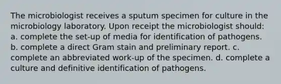 The microbiologist receives a sputum specimen for culture in the microbiology laboratory. Upon receipt the microbiologist should: a. complete the set-up of media for identification of pathogens. b. complete a direct Gram stain and preliminary report. c. complete an abbreviated work-up of the specimen. d. complete a culture and definitive identification of pathogens.