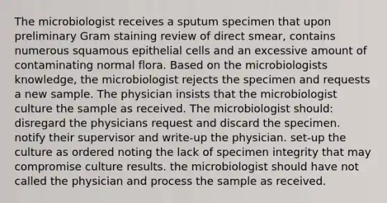 The microbiologist receives a sputum specimen that upon preliminary Gram staining review of direct smear, contains numerous squamous epithelial cells and an excessive amount of contaminating normal flora. Based on the microbiologists knowledge, the microbiologist rejects the specimen and requests a new sample. The physician insists that the microbiologist culture the sample as received. The microbiologist should: disregard the physicians request and discard the specimen. notify their supervisor and write-up the physician. set-up the culture as ordered noting the lack of specimen integrity that may compromise culture results. the microbiologist should have not called the physician and process the sample as received.