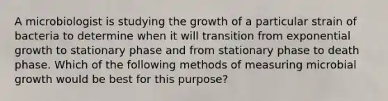 A microbiologist is studying the growth of a particular strain of bacteria to determine when it will transition from exponential growth to stationary phase and from stationary phase to death phase. Which of the following methods of measuring microbial growth would be best for this purpose?