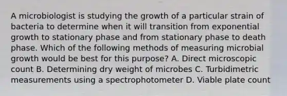 A microbiologist is studying the growth of a particular strain of bacteria to determine when it will transition from exponential growth to stationary phase and from stationary phase to death phase. Which of the following methods of measuring microbial growth would be best for this purpose? A. Direct microscopic count B. Determining dry weight of microbes C. Turbidimetric measurements using a spectrophotometer D. Viable plate count