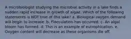 A microbiologist studying the microbial activity in a lake finds a sudden rapid increase in growth of algae. Which of the following statements is NOT true of this lake? a. Biological oxygen demand will begin to increase. b. Flocculation has occurred. c. An algal bloom has formed. d. This is an example of eutrophication. e. Oxygen content will decrease as these organisms die off.