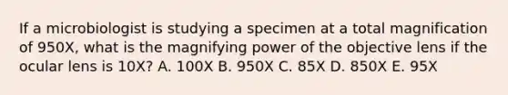 If a microbiologist is studying a specimen at a total magnification of 950X, what is the magnifying power of the objective lens if the ocular lens is 10X? A. 100X B. 950X C. 85X D. 850X E. 95X