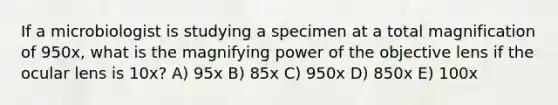 If a microbiologist is studying a specimen at a total magnification of 950x, what is the magnifying power of the objective lens if the ocular lens is 10x? A) 95x B) 85x C) 950x D) 850x E) 100x