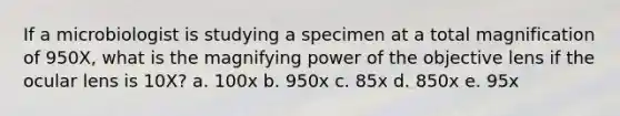 If a microbiologist is studying a specimen at a total magnification of 950X, what is the magnifying power of the objective lens if the ocular lens is 10X? a. 100x b. 950x c. 85x d. 850x e. 95x