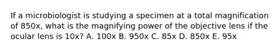 If a microbiologist is studying a specimen at a total magnification of 850x, what is the magnifying power of the objective lens if the ocular lens is 10x? A. 100x B. 950x C. 85x D. 850x E. 95x