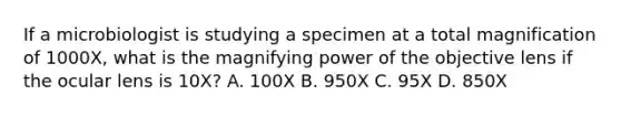 If a microbiologist is studying a specimen at a total magnification of 1000X, what is the magnifying power of the objective lens if the ocular lens is 10X? A. 100X B. 950X C. 95X D. 850X