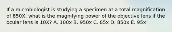 If a microbiologist is studying a specimen at a total magnification of 850X, what is the magnifying power of the objective lens if the ocular lens is 10X? A. 100x B. 950x C. 85x D. 850x E. 95x