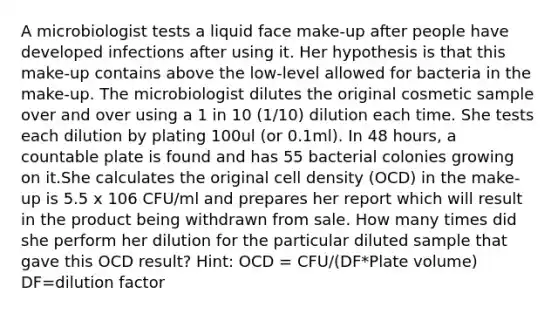 A microbiologist tests a liquid face make-up after people have developed infections after using it. Her hypothesis is that this make-up contains above the low-level allowed for bacteria in the make-up. The microbiologist dilutes the original cosmetic sample over and over using a 1 in 10 (1/10) dilution each time. She tests each dilution by plating 100ul (or 0.1ml). In 48 hours, a countable plate is found and has 55 bacterial colonies growing on it.She calculates the original cell density (OCD) in the make-up is 5.5 x 106 CFU/ml and prepares her report which will result in the product being withdrawn from sale. How many times did she perform her dilution for the particular diluted sample that gave this OCD result? Hint: OCD = CFU/(DF*Plate volume) DF=dilution factor