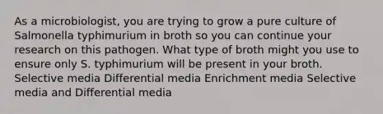 As a microbiologist, you are trying to grow a pure culture of Salmonella typhimurium in broth so you can continue your research on this pathogen. What type of broth might you use to ensure only S. typhimurium will be present in your broth. Selective media Differential media Enrichment media Selective media and Differential media