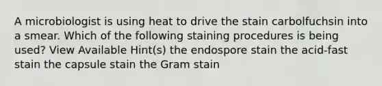 A microbiologist is using heat to drive the stain carbolfuchsin into a smear. Which of the following staining procedures is being used? View Available Hint(s) the endospore stain the acid-fast stain the capsule stain the Gram stain