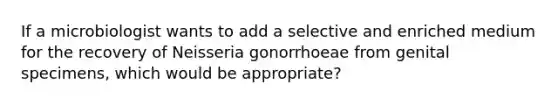 If a microbiologist wants to add a selective and enriched medium for the recovery of Neisseria gonorrhoeae from genital specimens, which would be appropriate?