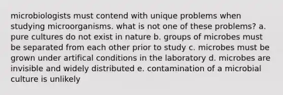 microbiologists must contend with unique problems when studying microorganisms. what is not one of these problems? a. pure cultures do not exist in nature b. groups of microbes must be separated from each other prior to study c. microbes must be grown under artifical conditions in the laboratory d. microbes are invisible and widely distributed e. contamination of a microbial culture is unlikely