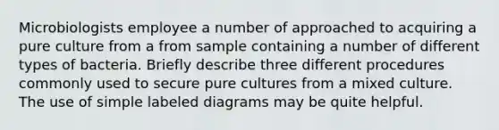 Microbiologists employee a number of approached to acquiring a pure culture from a from sample containing a number of different types of bacteria. Briefly describe three different procedures commonly used to secure pure cultures from a mixed culture. The use of simple labeled diagrams may be quite helpful.