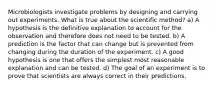 Microbiologists investigate problems by designing and carrying out experiments. What is true about the scientific method? a) A hypothesis is the definitive explanation to account for the observation and therefore does not need to be tested. b) A prediction is the factor that can change but is prevented from changing during the duration of the experiment. c) A good hypothesis is one that offers the simplest most reasonable explanation and can be tested. d) The goal of an experiment is to prove that scientists are always correct in their predictions.