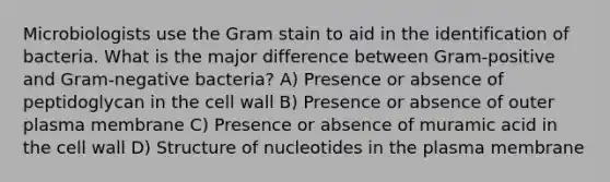 Microbiologists use the Gram stain to aid in the identification of bacteria. What is the major difference between Gram-positive and Gram-negative bacteria? A) Presence or absence of peptidoglycan in the cell wall B) Presence or absence of outer plasma membrane C) Presence or absence of muramic acid in the cell wall D) Structure of nucleotides in the plasma membrane