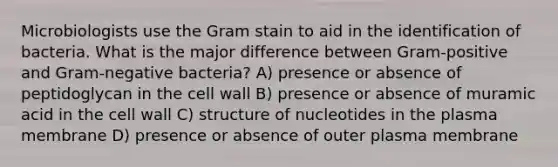 Microbiologists use the Gram stain to aid in the identification of bacteria. What is the major difference between Gram-positive and Gram-negative bacteria? A) presence or absence of peptidoglycan in the cell wall B) presence or absence of muramic acid in the cell wall C) structure of nucleotides in the plasma membrane D) presence or absence of outer plasma membrane