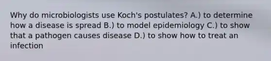 Why do microbiologists use Koch's postulates? A.) to determine how a disease is spread B.) to model epidemiology C.) to show that a pathogen causes disease D.) to show how to treat an infection