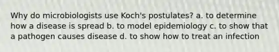 Why do microbiologists use Koch's postulates? a. to determine how a disease is spread b. to model epidemiology c. to show that a pathogen causes disease d. to show how to treat an infection