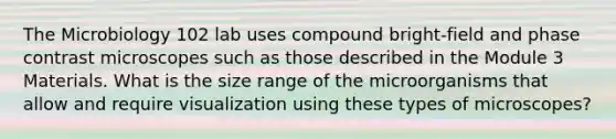 The Microbiology 102 lab uses compound bright-field and phase contrast microscopes such as those described in the Module 3 Materials. What is the size range of the microorganisms that allow and require visualization using these types of microscopes?