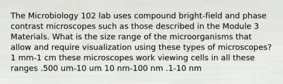 The Microbiology 102 lab uses compound bright-field and phase contrast microscopes such as those described in the Module 3 Materials. What is the size range of the microorganisms that allow and require visualization using these <a href='https://www.questionai.com/knowledge/kFIalGhgao-types-of-microscopes' class='anchor-knowledge'>types of microscopes</a>? 1 mm-1 cm these microscopes work viewing cells in all these ranges .500 um-10 um 10 nm-100 nm .1-10 nm