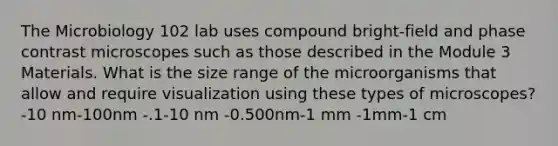 The Microbiology 102 lab uses compound bright-field and phase contrast microscopes such as those described in the Module 3 Materials. What is the size range of the microorganisms that allow and require visualization using these types of microscopes? -10 nm-100nm -.1-10 nm -0.500nm-1 mm -1mm-1 cm