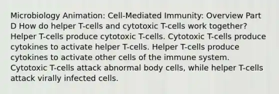 Microbiology Animation: Cell-Mediated Immunity: Overview Part D How do helper T-cells and cytotoxic T-cells work together? Helper T-cells produce cytotoxic T-cells. Cytotoxic T-cells produce cytokines to activate helper T-cells. Helper T-cells produce cytokines to activate other cells of the immune system. Cytotoxic T-cells attack abnormal body cells, while helper T-cells attack virally infected cells.