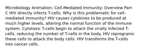 Microbiology Animation: Cell-Mediated Immunity: Overview Part C HIV directly infects T-cells. Why is this problematic for cell-mediated immunity? HIV causes cytokines to be produced at much higher levels, altering the normal function of the immune system. Cytotoxic T-cells begin to attack the virally infected T-cells, reducing the number of T-cells in the body. HIV reprograms these cells to attack the body cells. HIV transforms the T-cells into cancer cells.