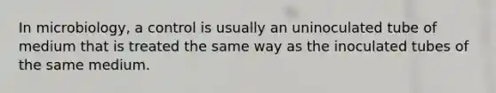 In microbiology, a control is usually an uninoculated tube of medium that is treated the same way as the inoculated tubes of the same medium.