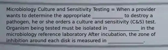 Microbiology Culture and Sensitivity Testing = When a provider wants to determine the appropriate _____________ to destroy a pathogen, he or she orders a culture and sensitivity (C&S) test. Organism being tested must be isolated in _____________ in the microbiology reference laboratory After incubation, the zone of inhibition around each disk is measured in _______________.