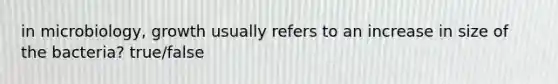 in microbiology, growth usually refers to an increase in size of the bacteria? true/false