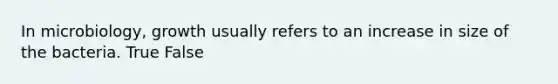 In microbiology, growth usually refers to an increase in size of the bacteria. True False