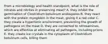 From a microbiology and health standpoint, what is the role of nitrates and nitrites in preserving meat? A. they inhibit the germination of Clostridium botulinum endospores B. they react with the protein myoglobin in the meat, giving it a red color C. they create a hypertonic environment, preventing the growth of pathogens on the meat D. they are converted to nitrosamines, which are effective at eliminating all pathogens, including prions E. they create ice crystals in the cytoplasm of Clostridium botulinum cells, killing them