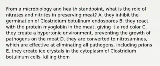 From a microbiology and health standpoint, what is the role of nitrates and nitrites in preserving meat? A. they inhibit the germination of Clostridium botulinum endospores B. they react with the protein myoglobin in the meat, giving it a red color C. they create a hypertonic environment, preventing the growth of pathogens on the meat D. they are converted to nitrosamines, which are effective at eliminating all pathogens, including prions E. they create ice crystals in the cytoplasm of Clostridium botulinum cells, killing them