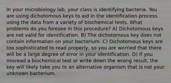 In your microbiology lab, your class is identifying bacteria. You are using dichotomous keys to aid in the identification process using the data from a variety of biochemical tests. What problems do you foresee in this procedure? A) Dichotomous keys are not valid for identification. B) The dichotomous key does not contain information on your bacterium. C) Dichotomous keys are too sophisticated to read properly, so you are worried that there will be a large degree of error in your identification. D) If you misread a biochemical test or write down the wrong result, the key will likely take you to an alternative organism that is not your unknown bacterium.